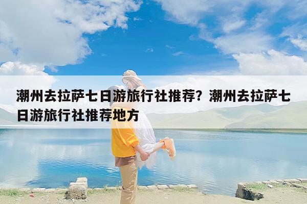 潮州去拉萨七日游旅行社推荐？潮州去拉萨七日游旅行社推荐地方