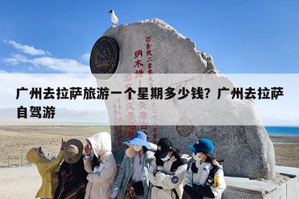 广州去拉萨旅游一个星期多少钱？广州去拉萨自驾游