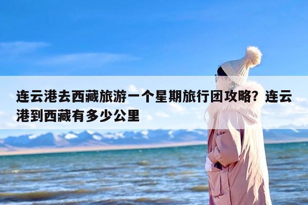 连云港去西藏旅游一个星期旅行团攻略？连云港到西藏有多少公里