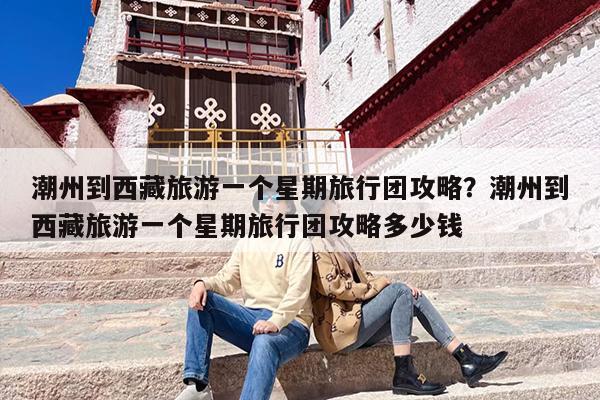 潮州到西藏旅游一个星期旅行团攻略？潮州到西藏旅游一个星期旅行团攻略多少钱