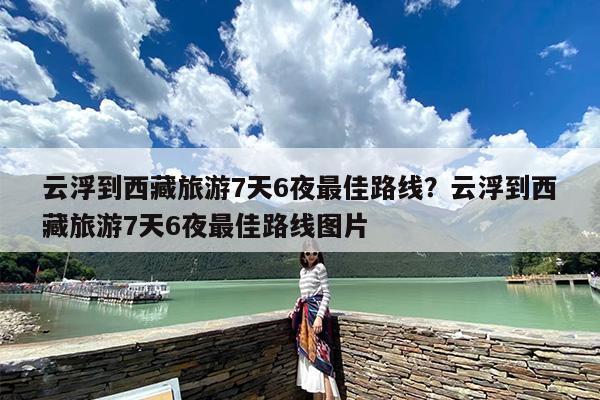 云浮到西藏旅游7天6夜最佳路线？云浮到西藏旅游7天6夜最佳路线图片