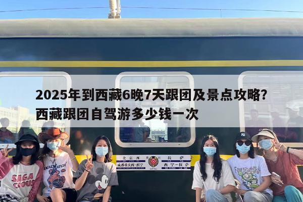 2025年到西藏6晚7天跟团及景点攻略？西藏跟团自驾游多少钱一次
