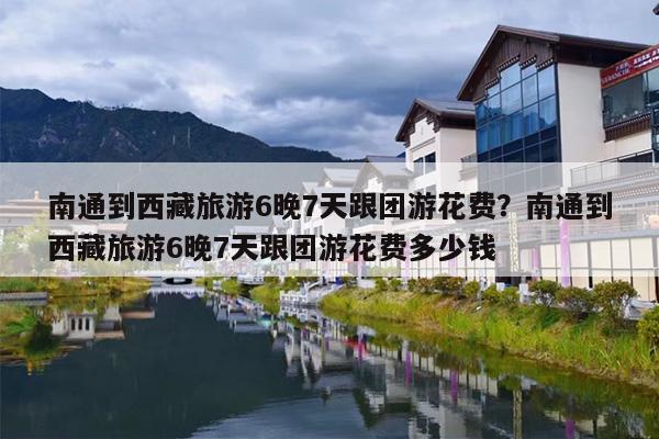 南通到西藏旅游6晚7天跟团游花费？南通到西藏旅游6晚7天跟团游花费多少钱