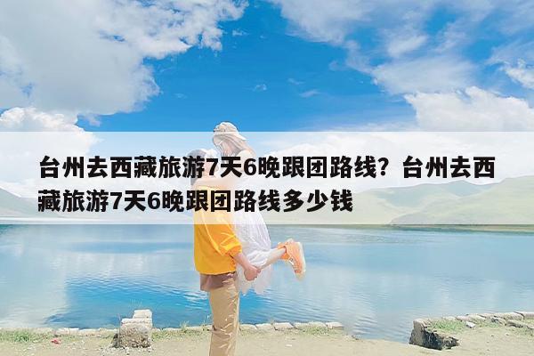 台州去西藏旅游7天6晚跟团路线？台州去西藏旅游7天6晚跟团路线多少钱