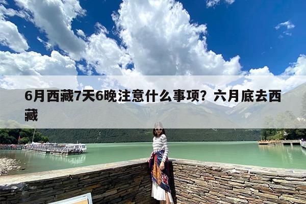 6月西藏7天6晚注意什么事项？六月底去西藏