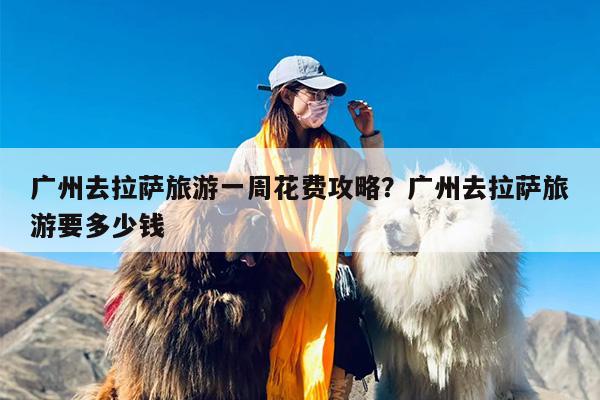 广州去拉萨旅游一周花费攻略？广州去拉萨旅游要多少钱