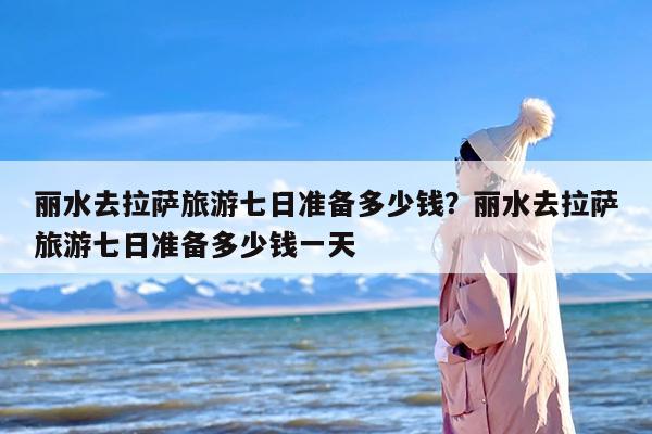 丽水去拉萨旅游七日准备多少钱？丽水去拉萨旅游七日准备多少钱一天