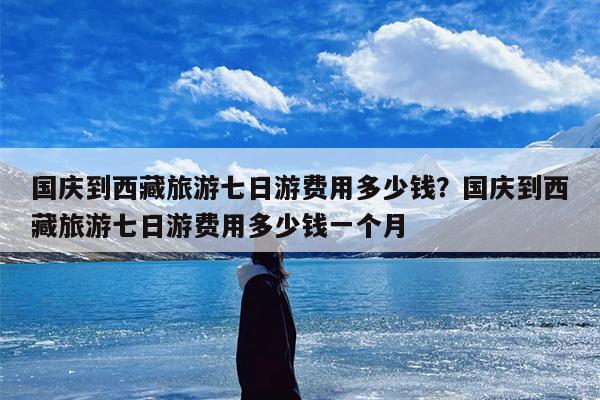 国庆到西藏旅游七日游费用多少钱？国庆到西藏旅游七日游费用多少钱一个月
