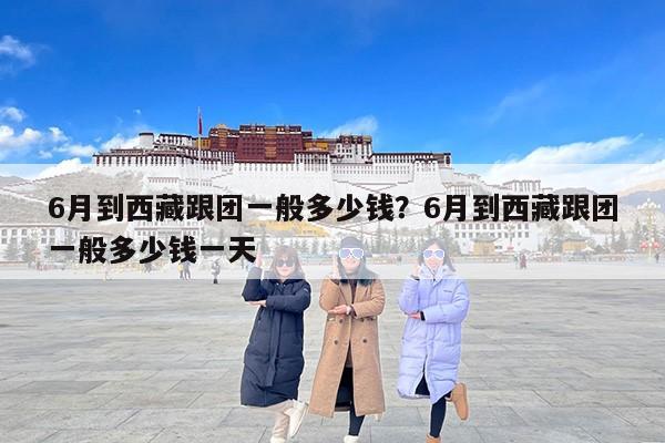 6月到西藏跟团一般多少钱？6月到西藏跟团一般多少钱一天