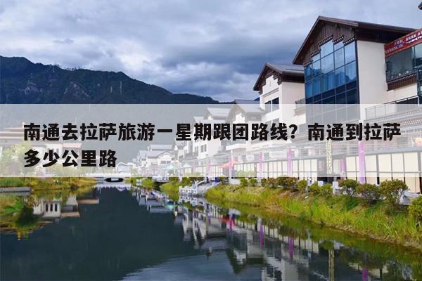 南通去拉萨旅游一星期跟团路线？南通到拉萨多少公里路