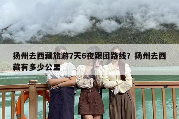 扬州去西藏旅游7天6夜跟团路线？扬州去西藏有多少公里