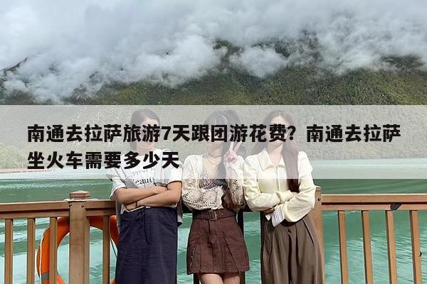 南通去拉萨旅游7天跟团游花费？南通去拉萨坐火车需要多少天