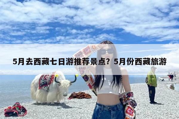 5月去西藏七日游推荐景点？5月份西藏旅游