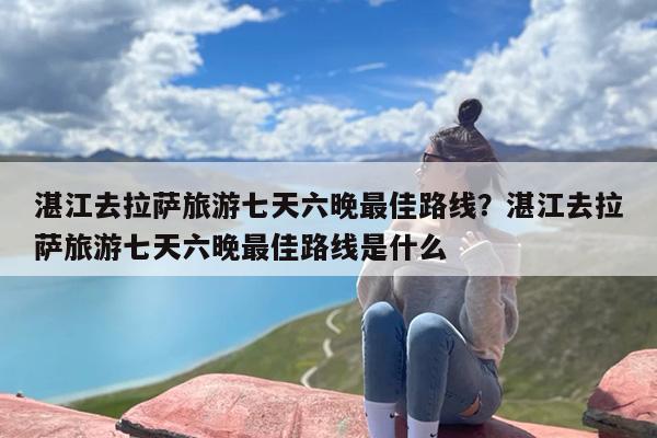 湛江去拉萨旅游七天六晚最佳路线？湛江去拉萨旅游七天六晚最佳路线是什么