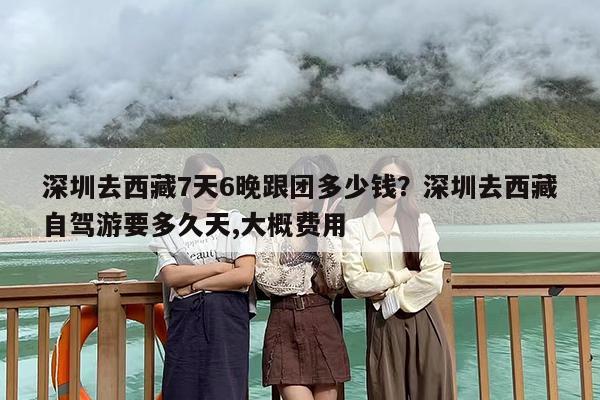 深圳去西藏7天6晚跟团多少钱？深圳去西藏自驾游要多久天,大概费用