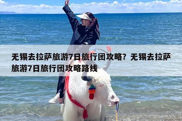 无锡去拉萨旅游7日旅行团攻略？无锡去拉萨旅游7日旅行团攻略路线