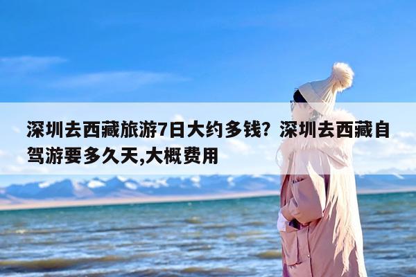 深圳去西藏旅游7日大约多钱？深圳去西藏自驾游要多久天,大概费用
