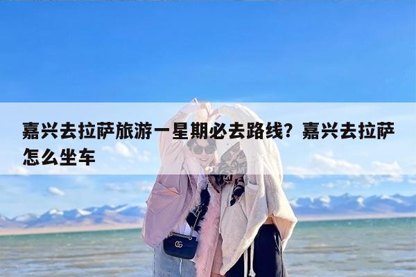 嘉兴去拉萨旅游一星期必去路线？嘉兴去拉萨怎么坐车