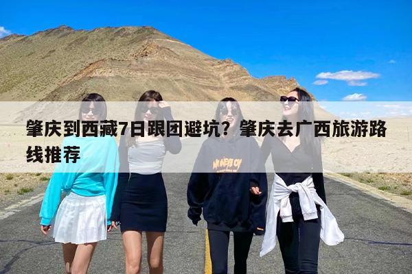 肇庆到西藏7日跟团避坑？肇庆去广西旅游路线推荐