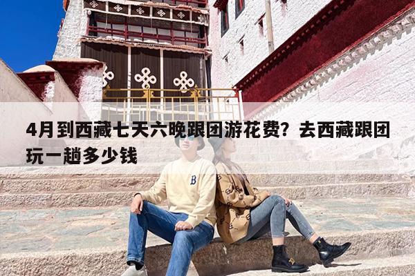 4月到西藏七天六晚跟团游花费？去西藏跟团玩一趟多少钱
