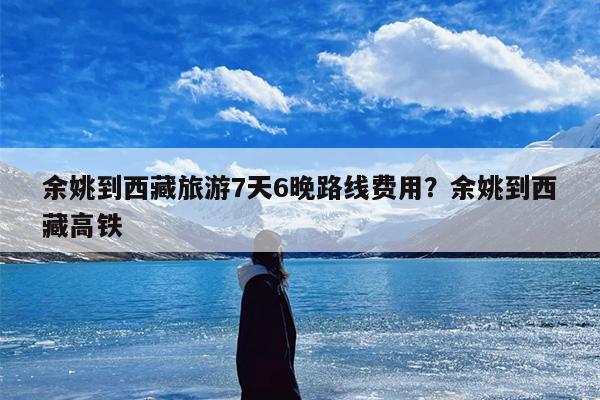 余姚到西藏旅游7天6晚路线费用？余姚到西藏高铁
