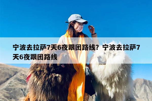 宁波去拉萨7天6夜跟团路线？宁波去拉萨7天6夜跟团路线