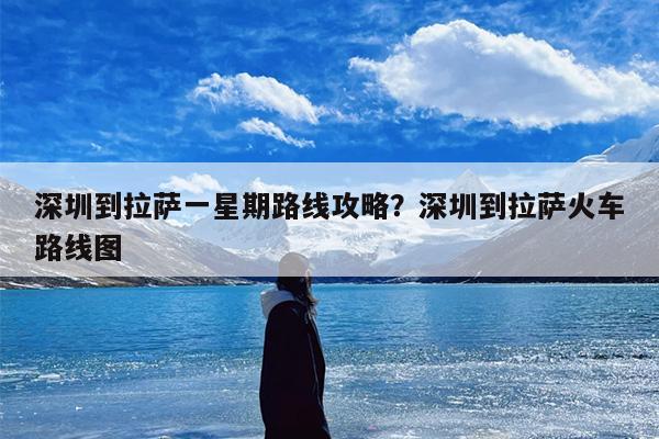 深圳到拉萨一星期路线攻略？深圳到拉萨火车路线图