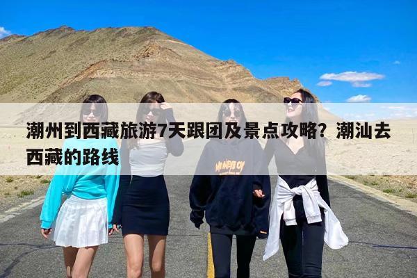 潮州到西藏旅游7天跟团及景点攻略？潮汕去西藏的路线