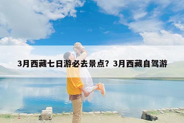 3月西藏七日游必去景点？3月西藏自驾游