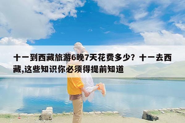 十一到西藏旅游6晚7天花费多少?十一去西藏,这些知识你必须得提前知道 十一到西藏旅游6晚7天花费多少?十一去西藏,这些知识你必须得提前知道