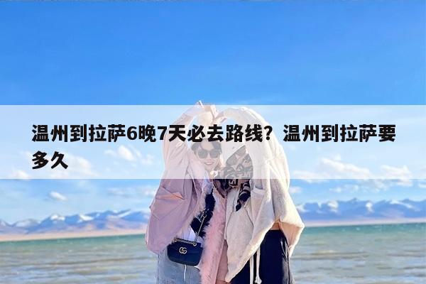 温州到拉萨6晚7天必去路线？温州到拉萨要多久