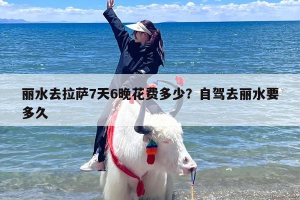 丽水去拉萨7天6晚花费多少？自驾去丽水要多久