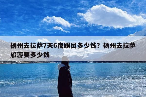 扬州去拉萨7天6夜跟团多少钱？扬州去拉萨旅游要多少钱