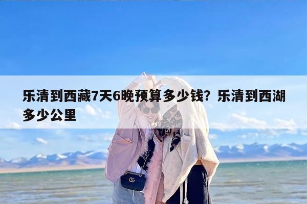 乐清到西藏7天6晚预算多少钱？乐清到西湖多少公里