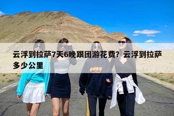 云浮到拉萨7天6晚跟团游花费？云浮到拉萨多少公里