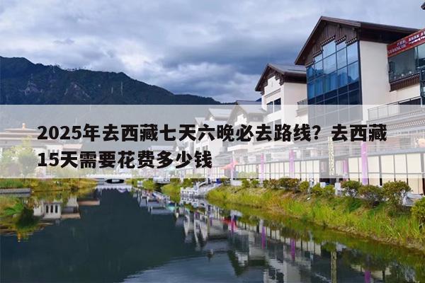 2025年去西藏七天六晚必去路线？去西藏15天需要花费多少钱