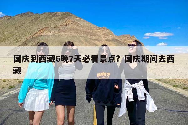 国庆到西藏6晚7天必看景点？国庆期间去西藏