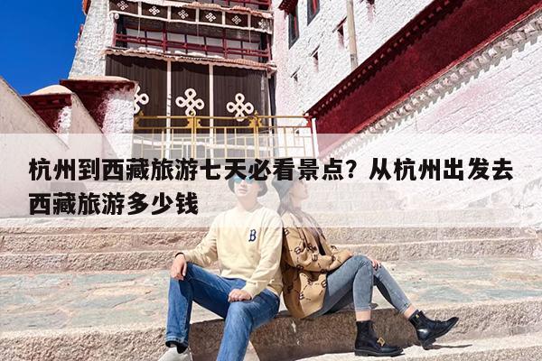 杭州到西藏旅游七天必看景点？从杭州出发去西藏旅游多少钱