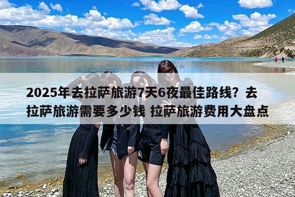 2025年去拉萨旅游7天6夜最佳路线？去拉萨旅游需要多少钱 拉萨旅游费用大盘点