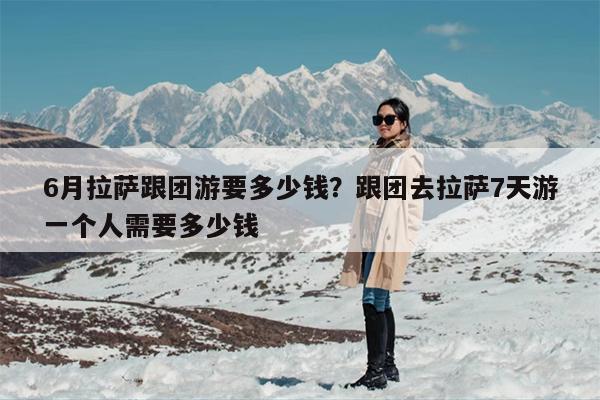 6月拉萨跟团游要多少钱？跟团去拉萨7天游一个人需要多少钱