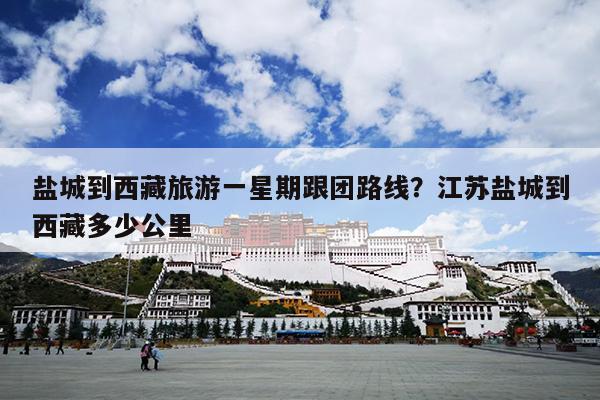 盐城到西藏旅游一星期跟团路线？江苏盐城到西藏多少公里