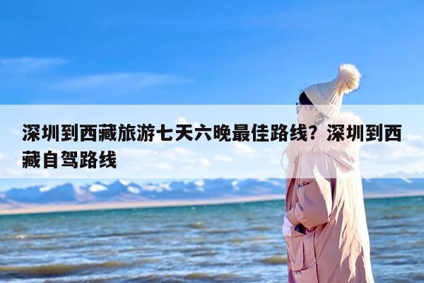 深圳到西藏旅游七天六晚最佳路线？深圳到西藏自驾路线
