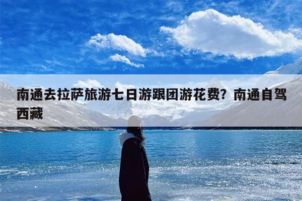 南通去拉萨旅游七日游跟团游花费？南通自驾西藏