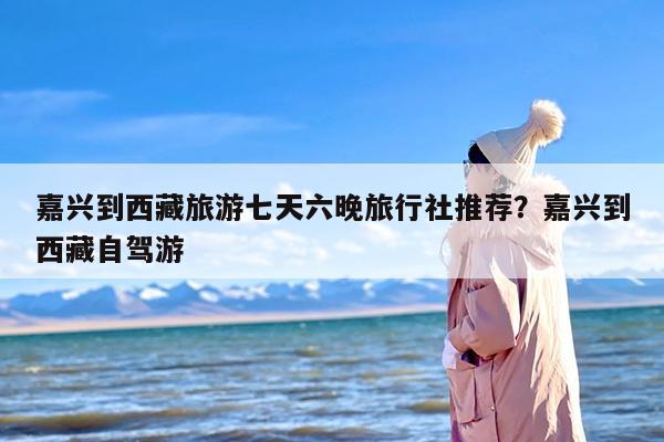 嘉兴到西藏旅游七天六晚旅行社推荐？嘉兴到西藏自驾游