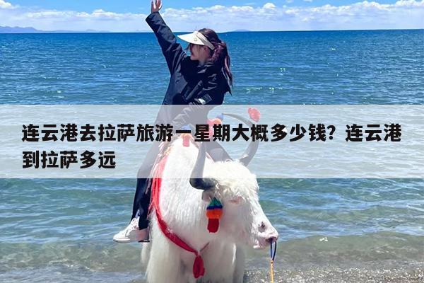连云港去拉萨旅游一星期大概多少钱？连云港到拉萨多远