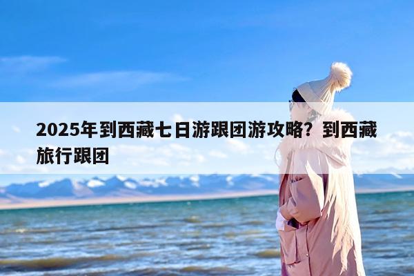 2025年到西藏七日游跟团游攻略？到西藏旅行跟团