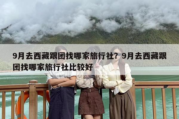 9月去西藏跟团找哪家旅行社？9月去西藏跟团找哪家旅行社比较好