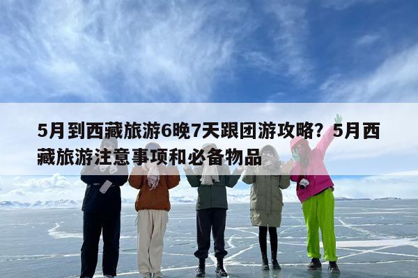 5月到西藏旅游6晚7天跟团游攻略？5月西藏旅游注意事项和必备物品