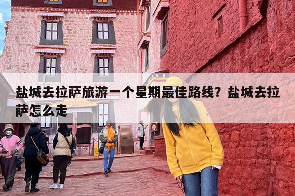 盐城去拉萨旅游一个星期最佳路线？盐城去拉萨怎么走