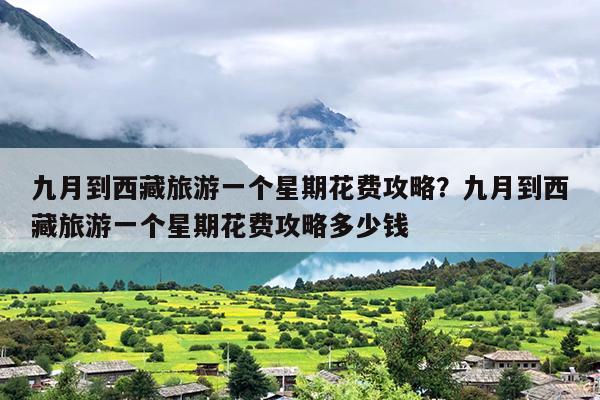 九月到西藏旅游一个星期花费攻略？九月到西藏旅游一个星期花费攻略多少钱